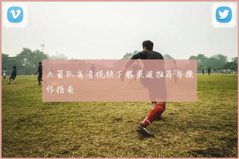 火箭队高清视频下载渠道推荐与操作指南