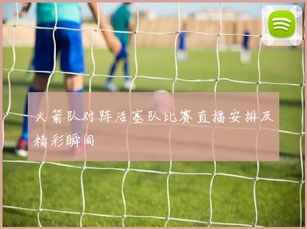 火箭队对阵活塞队比赛直播安排及精彩瞬间